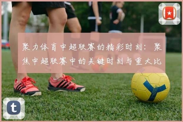聚力体育中超联赛的精彩时刻：聚焦中超联赛中的关键时刻与重大比赛
