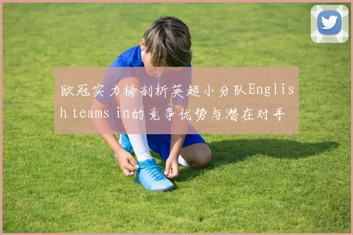 欧冠实力榜剖析英超小分队English teams in的竞争优势与潜在对手