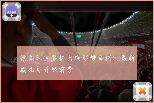 德国队世界杯出线形势分析：最新战况与晋级前景